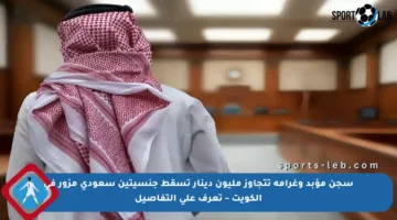 سجن مؤبد وغرامة تتجاوز مليون دينار تسقط جنسيتين سعودي مزور في الكويت – تعرف على التفاصيل